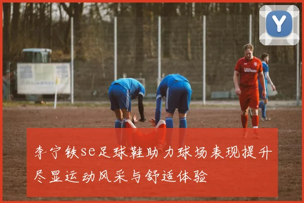 李宁铁se足球鞋助力球场表现提升尽显运动风采与舒适体验