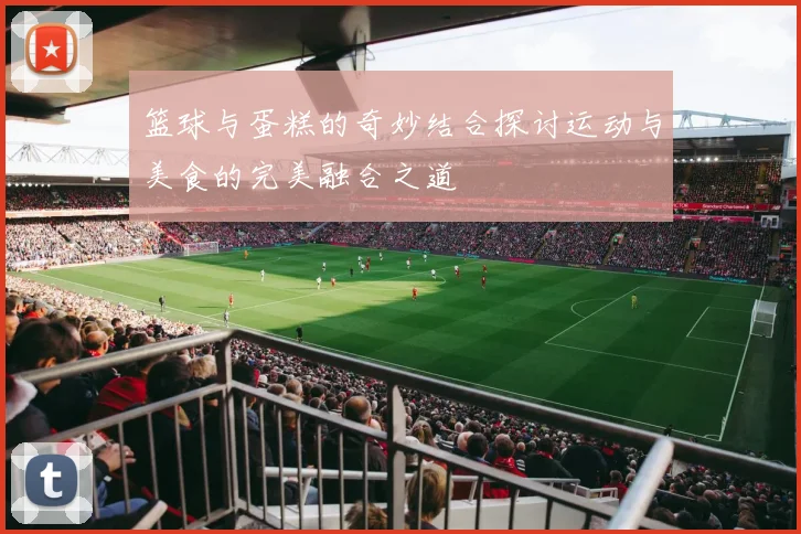 篮球与蛋糕的奇妙结合探讨运动与美食的完美融合之道