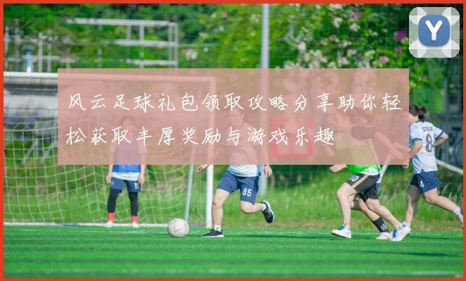 风云足球礼包领取攻略分享助你轻松获取丰厚奖励与游戏乐趣