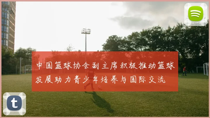 中国篮球协会副主席积极推动篮球发展助力青少年培养与国际交流