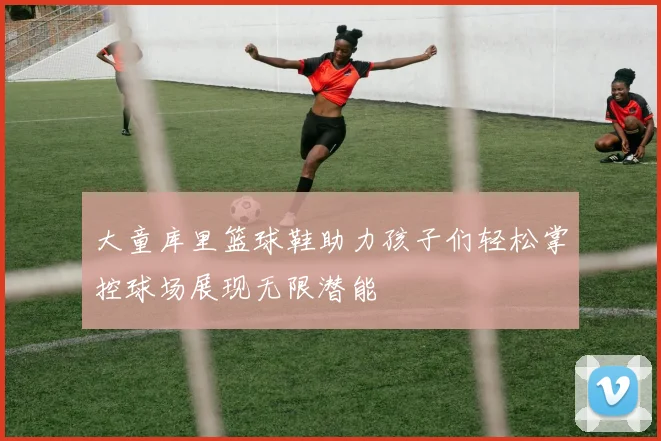 大童库里篮球鞋助力孩子们轻松掌控球场展现无限潜能