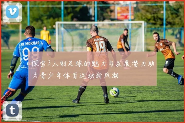 探索3人制足球的魅力与发展潜力助力青少年体育运动新风潮