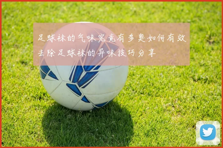 足球袜的气味究竟有多臭如何有效去除足球袜的异味技巧分享