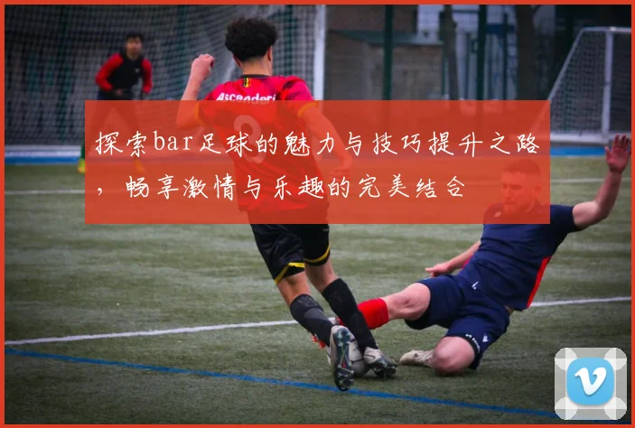 探索bar足球的魅力与技巧提升之路，畅享激情与乐趣的完美结合
