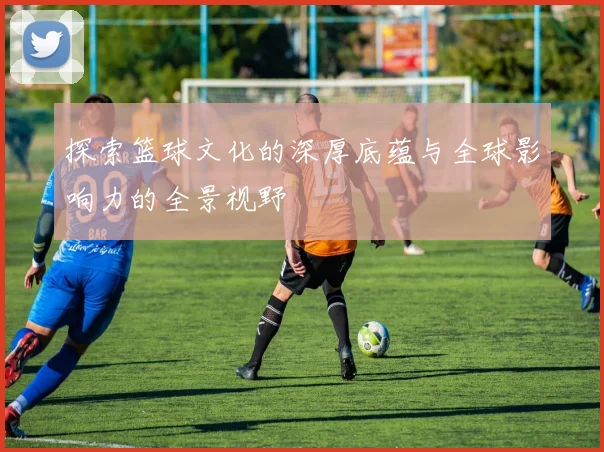 探索篮球文化的深厚底蕴与全球影响力的全景视野